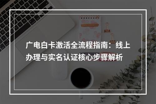 广电白卡激活全流程指南：线上办理与实名认证核心步骤解析