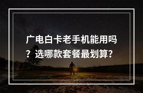 广电白卡老手机能用吗？选哪款套餐最划算？