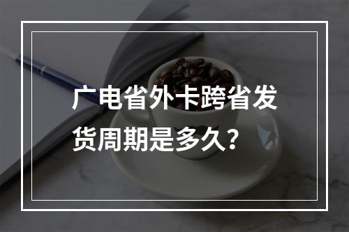广电省外卡跨省发货周期是多久？