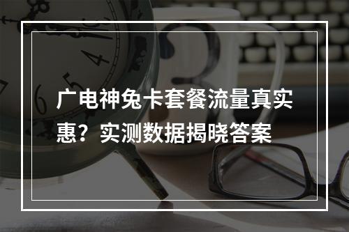 广电神兔卡套餐流量真实惠？实测数据揭晓答案