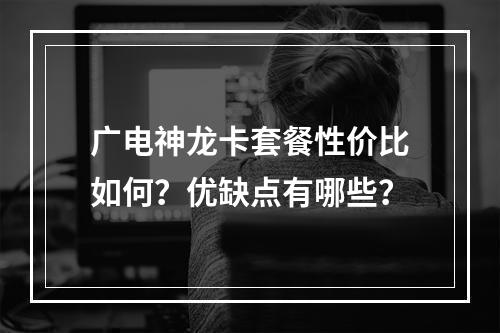广电神龙卡套餐性价比如何？优缺点有哪些？