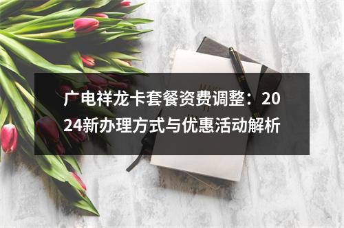 广电祥龙卡套餐资费调整：2024新办理方式与优惠活动解析