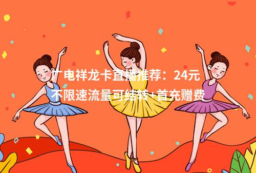 广电祥龙卡直播推荐：24元不限速流量可结转+首充赠费