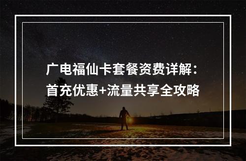 广电福仙卡套餐资费详解：首充优惠+流量共享全攻略