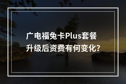 广电福兔卡Plus套餐升级后资费有何变化？