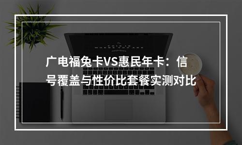 广电福兔卡VS惠民年卡：信号覆盖与性价比套餐实测对比