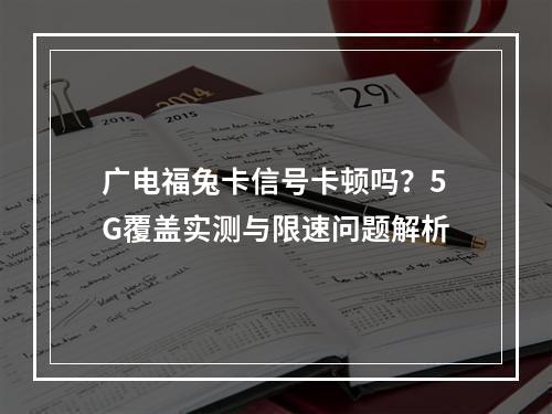 广电福兔卡信号卡顿吗？5G覆盖实测与限速问题解析