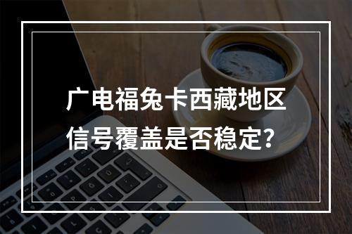 广电福兔卡西藏地区信号覆盖是否稳定？