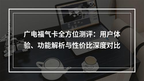 广电福气卡全方位测评：用户体验、功能解析与性价比深度对比