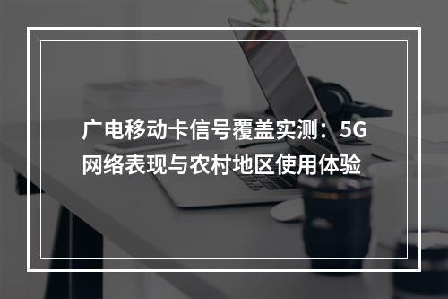 广电移动卡信号覆盖实测：5G网络表现与农村地区使用体验
