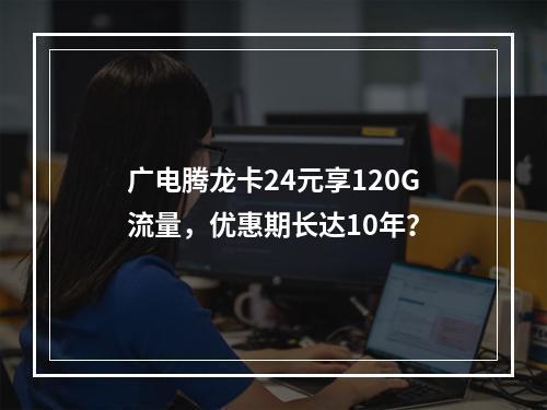 广电腾龙卡24元享120G流量，优惠期长达10年？