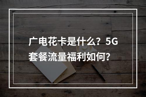 广电花卡是什么？5G套餐流量福利如何？