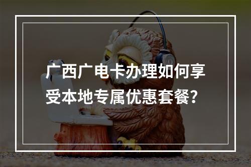 广西广电卡办理如何享受本地专属优惠套餐？