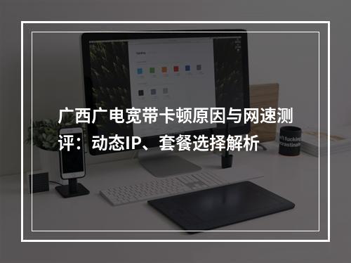 广西广电宽带卡顿原因与网速测评：动态IP、套餐选择解析