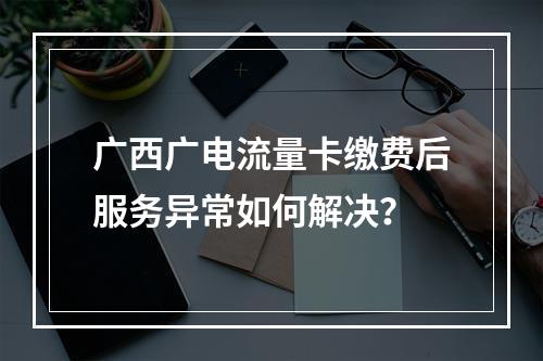 广西广电流量卡缴费后服务异常如何解决？