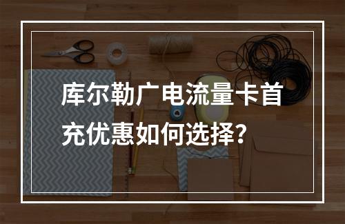 库尔勒广电流量卡首充优惠如何选择？