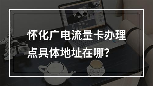 怀化广电流量卡办理点具体地址在哪？