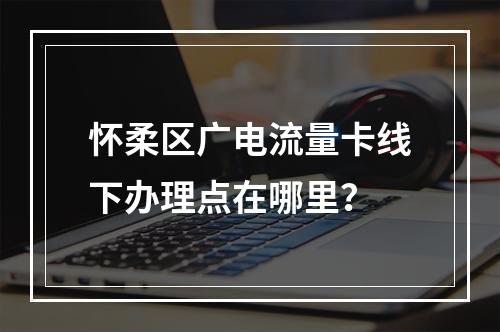 怀柔区广电流量卡线下办理点在哪里？