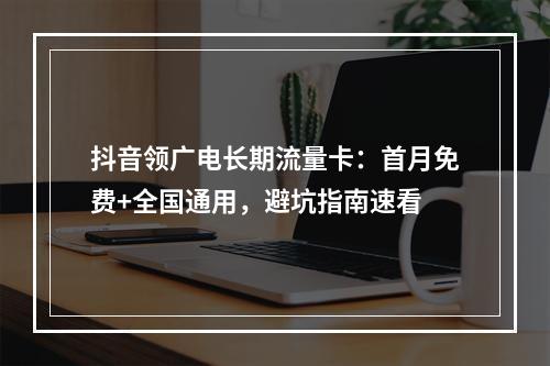 抖音领广电长期流量卡：首月免费+全国通用，避坑指南速看