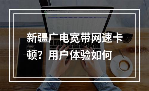 新疆广电宽带网速卡顿？用户体验如何