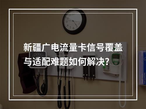 新疆广电流量卡信号覆盖与适配难题如何解决？