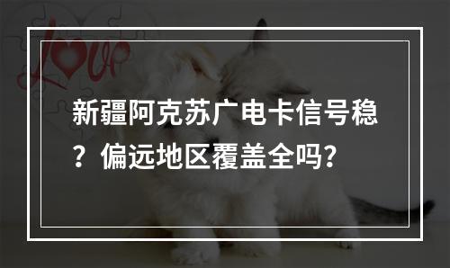 新疆阿克苏广电卡信号稳？偏远地区覆盖全吗？