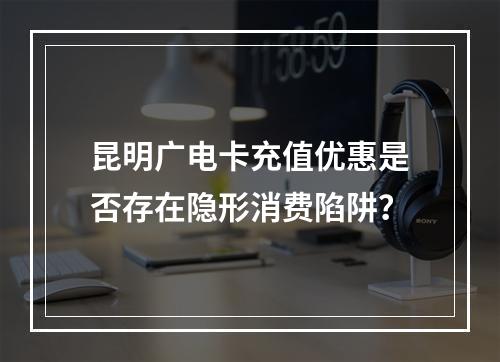 昆明广电卡充值优惠是否存在隐形消费陷阱？