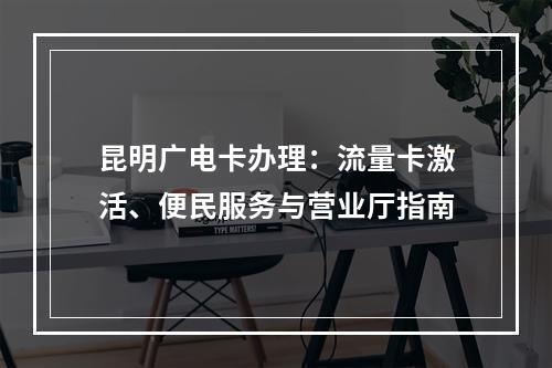 昆明广电卡办理：流量卡激活、便民服务与营业厅指南