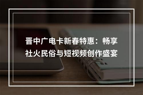 晋中广电卡新春特惠：畅享社火民俗与短视频创作盛宴
