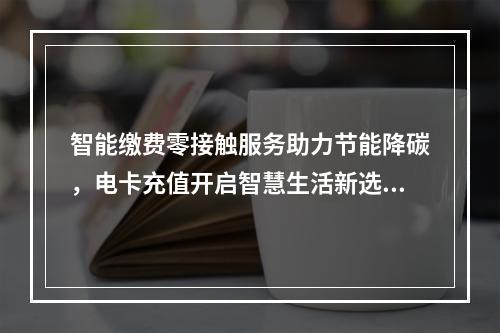 智能缴费零接触服务助力节能降碳，电卡充值开启智慧生活新选择