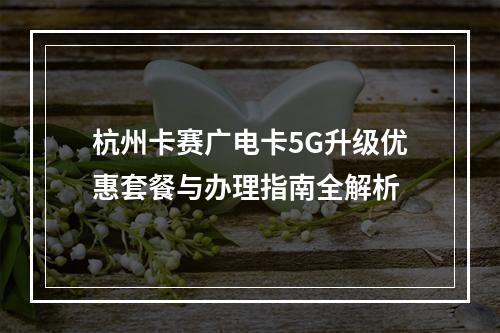 杭州卡赛广电卡5G升级优惠套餐与办理指南全解析