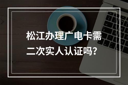 松江办理广电卡需二次实人认证吗？