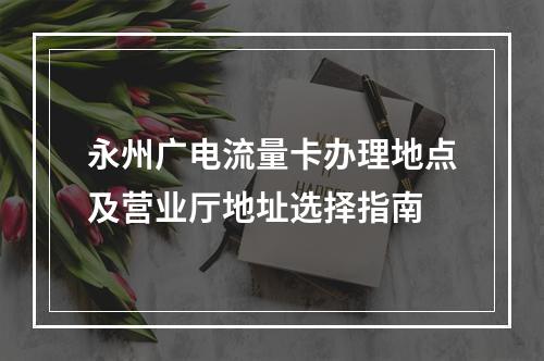 永州广电流量卡办理地点及营业厅地址选择指南