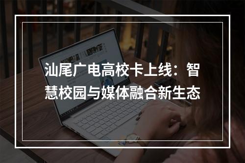 汕尾广电高校卡上线：智慧校园与媒体融合新生态
