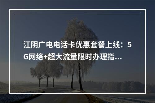 江阴广电电话卡优惠套餐上线：5G网络+超大流量限时办理指南