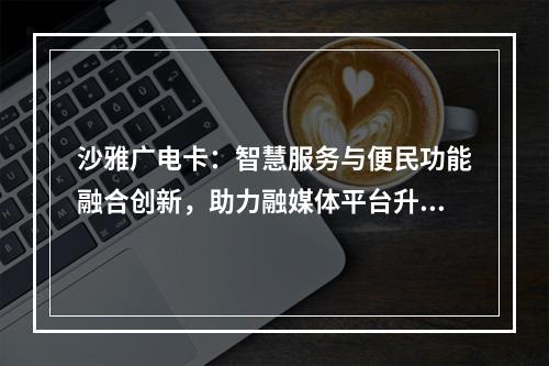 沙雅广电卡：智慧服务与便民功能融合创新，助力融媒体平台升级