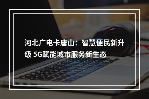 河北广电卡唐山：智慧便民新升级 5G赋能城市服务新生态