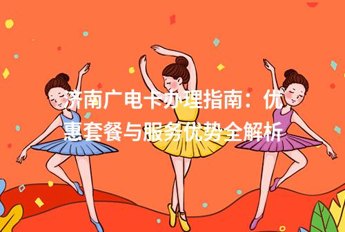 济南广电卡办理指南：优惠套餐与服务优势全解析