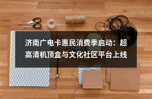 济南广电卡惠民消费季启动：超高清机顶盒与文化社区平台上线