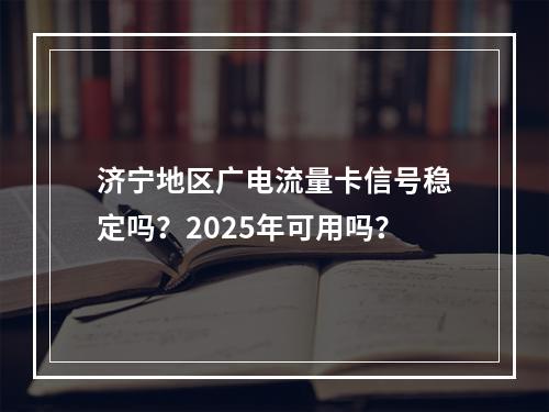 济宁地区广电流量卡信号稳定吗？2025年可用吗？