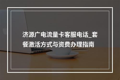 济源广电流量卡客服电话_套餐激活方式与资费办理指南