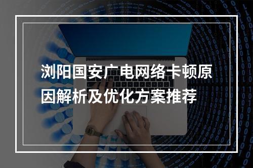 浏阳国安广电网络卡顿原因解析及优化方案推荐