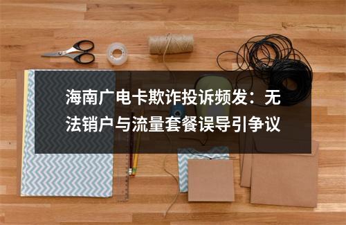 海南广电卡欺诈投诉频发：无法销户与流量套餐误导引争议
