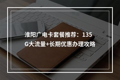 淮阳广电卡套餐推荐：135G大流量+长期优惠办理攻略