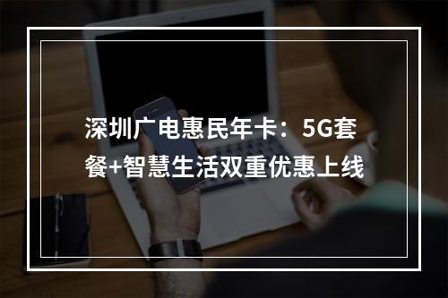 深圳广电惠民年卡：5G套餐+智慧生活双重优惠上线