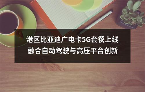 港区比亚迪广电卡5G套餐上线 融合自动驾驶与高压平台创新