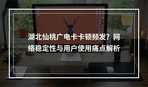 湖北仙桃广电卡卡顿频发？网络稳定性与用户使用痛点解析