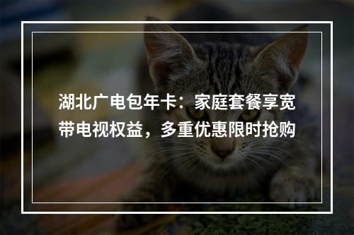 湖北广电包年卡：家庭套餐享宽带电视权益，多重优惠限时抢购