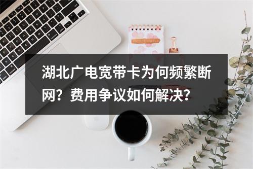 湖北广电宽带卡为何频繁断网？费用争议如何解决？