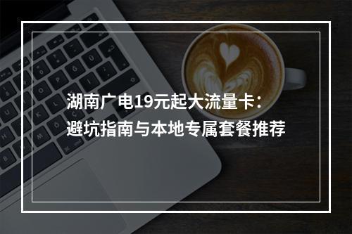 湖南广电19元起大流量卡：避坑指南与本地专属套餐推荐